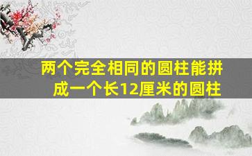 两个完全相同的圆柱能拼成一个长12厘米的圆柱