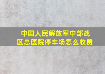 中国人民解放军中部战区总医院停车场怎么收费