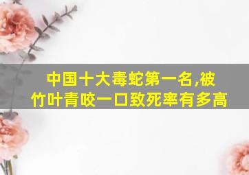 中国十大毒蛇第一名,被竹叶青咬一口致死率有多高