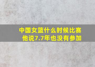 中国女篮什么时候比赛他说7.7年也没有参加