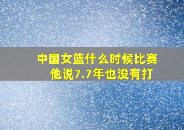 中国女篮什么时候比赛他说7.7年也没有打