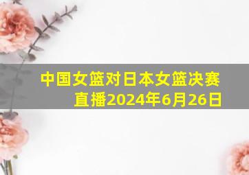 中国女篮对日本女篮决赛直播2024年6月26日