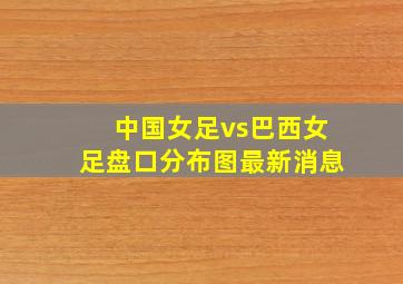 中国女足vs巴西女足盘口分布图最新消息