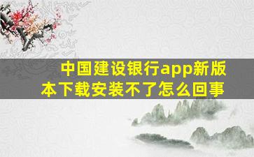 中国建设银行app新版本下载安装不了怎么回事