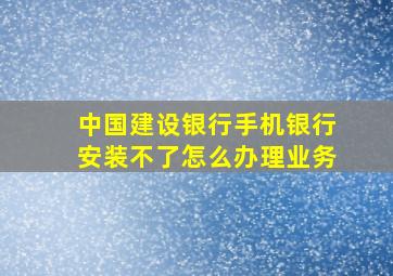 中国建设银行手机银行安装不了怎么办理业务