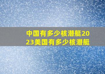 中国有多少核潜艇2023美国有多少核潜艇