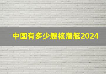 中国有多少艘核潜艇2024