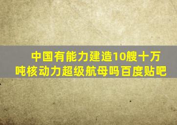 中国有能力建造10艘十万吨核动力超级航母吗百度贴吧