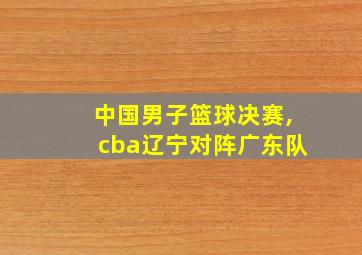 中国男子篮球决赛,cba辽宁对阵广东队