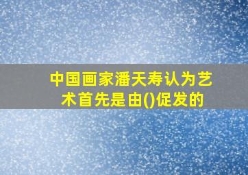 中国画家潘天寿认为艺术首先是由()促发的