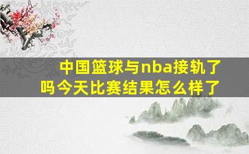 中国篮球与nba接轨了吗今天比赛结果怎么样了