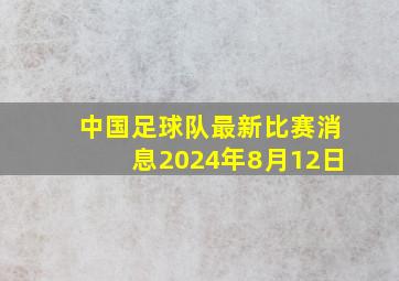 中国足球队最新比赛消息2024年8月12日