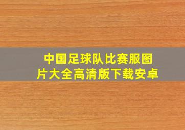 中国足球队比赛服图片大全高清版下载安卓