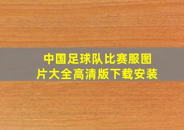 中国足球队比赛服图片大全高清版下载安装