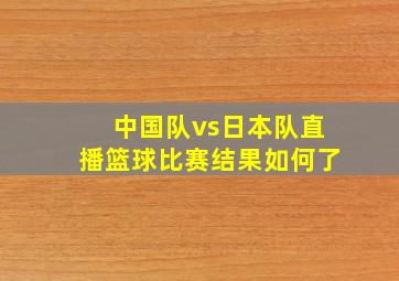 中国队vs日本队直播篮球比赛结果如何了