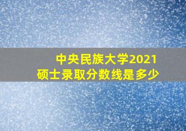 中央民族大学2021硕士录取分数线是多少