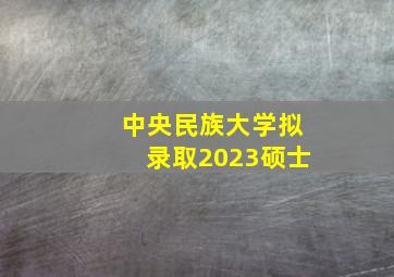 中央民族大学拟录取2023硕士