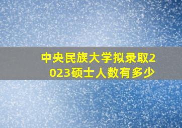 中央民族大学拟录取2023硕士人数有多少