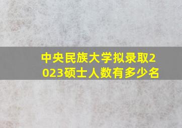 中央民族大学拟录取2023硕士人数有多少名