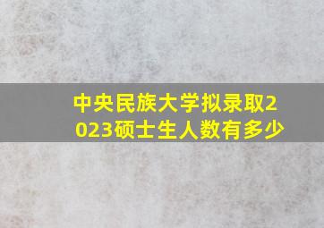 中央民族大学拟录取2023硕士生人数有多少