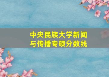 中央民族大学新闻与传播专硕分数线