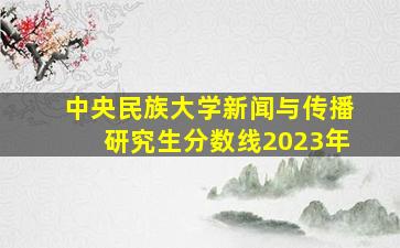 中央民族大学新闻与传播研究生分数线2023年