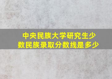 中央民族大学研究生少数民族录取分数线是多少