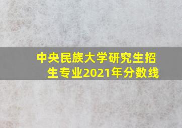 中央民族大学研究生招生专业2021年分数线