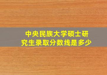 中央民族大学硕士研究生录取分数线是多少