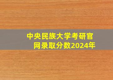 中央民族大学考研官网录取分数2024年