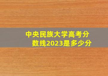 中央民族大学高考分数线2023是多少分