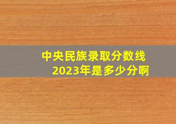 中央民族录取分数线2023年是多少分啊