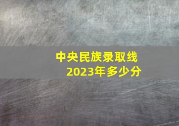 中央民族录取线2023年多少分