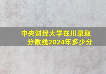 中央财经大学在川录取分数线2024年多少分