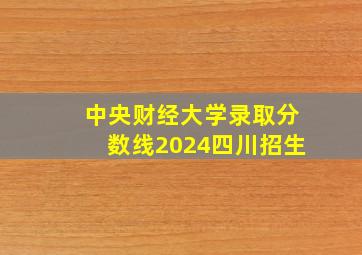 中央财经大学录取分数线2024四川招生