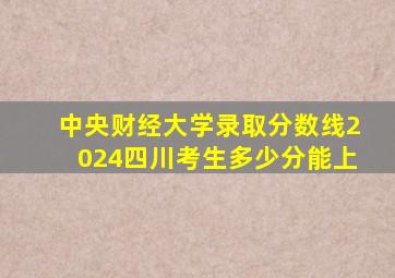 中央财经大学录取分数线2024四川考生多少分能上