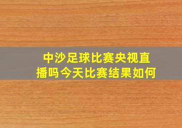 中沙足球比赛央视直播吗今天比赛结果如何