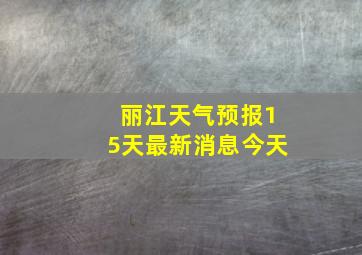 丽江天气预报15天最新消息今天