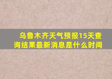 乌鲁木齐天气预报15天查询结果最新消息是什么时间