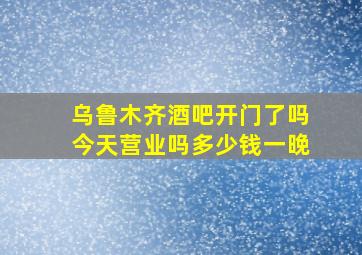 乌鲁木齐酒吧开门了吗今天营业吗多少钱一晚