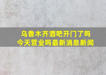 乌鲁木齐酒吧开门了吗今天营业吗最新消息新闻