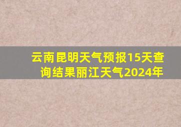 云南昆明天气预报15天查询结果丽江天气2024年