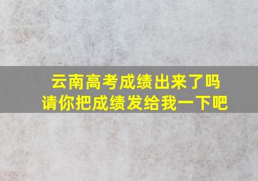 云南高考成绩出来了吗请你把成绩发给我一下吧