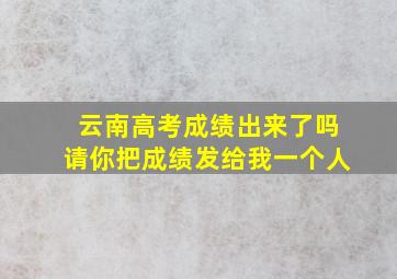 云南高考成绩出来了吗请你把成绩发给我一个人