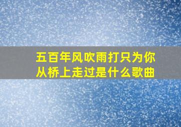 五百年风吹雨打只为你从桥上走过是什么歌曲