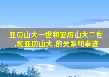 亚历山大一世和亚历山大二世,和亚历山大,的关系和事迹