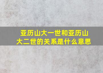 亚历山大一世和亚历山大二世的关系是什么意思