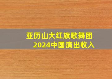 亚历山大红旗歌舞团2024中国演出收入