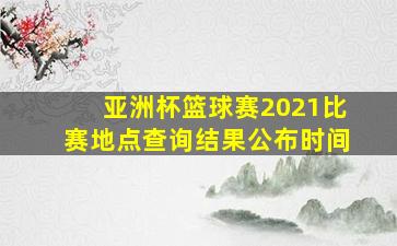 亚洲杯篮球赛2021比赛地点查询结果公布时间