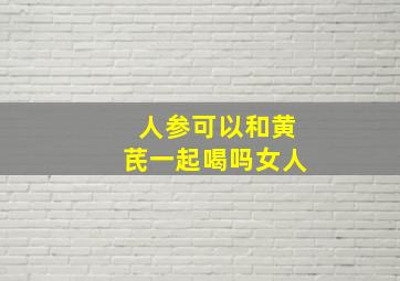 人参可以和黄芪一起喝吗女人